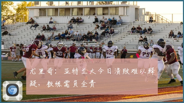 尤里奇：亚特兰大今日溃败难以释疑，教练需负全责