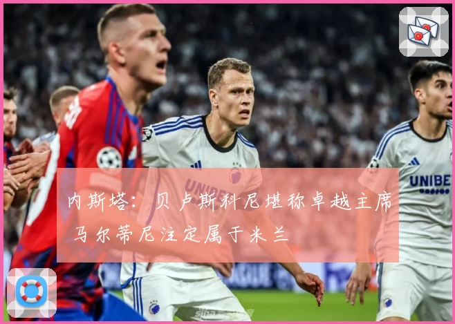 内斯塔：贝卢斯科尼堪称卓越主席 马尔蒂尼注定属于米兰