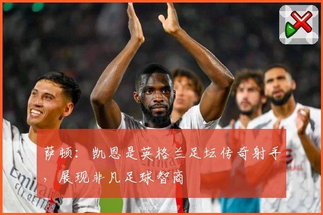 萨顿：凯恩是英格兰足坛传奇射手，展现非凡足球智商