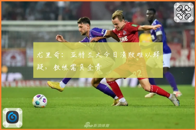 尤里奇：亚特兰大今日溃败难以释疑，教练需负全责