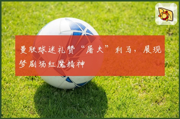 曼联球迷礼赞“屠夫”利马，展现梦剧场红魔精神