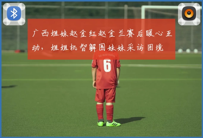 广西姐妹赵金红赵金兰赛后暖心互动，姐姐机智解围妹妹采访困境