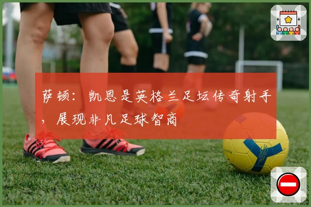 萨顿：凯恩是英格兰足坛传奇射手，展现非凡足球智商