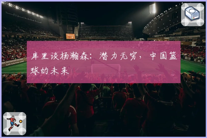 库里谈杨瀚森：潜力无穷，中国篮球的未来