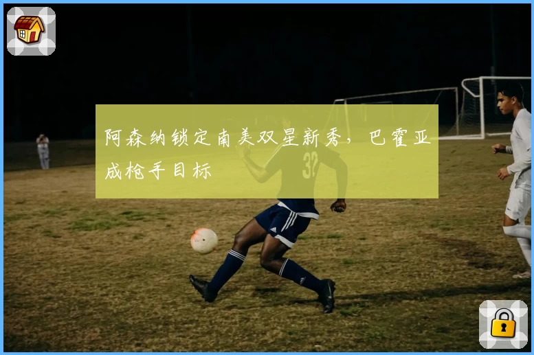 阿森纳锁定南美双星新秀，巴霍亚成枪手目标