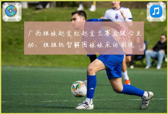 广西姐妹赵金红赵金兰赛后暖心互动，姐姐机智解围妹妹采访困境