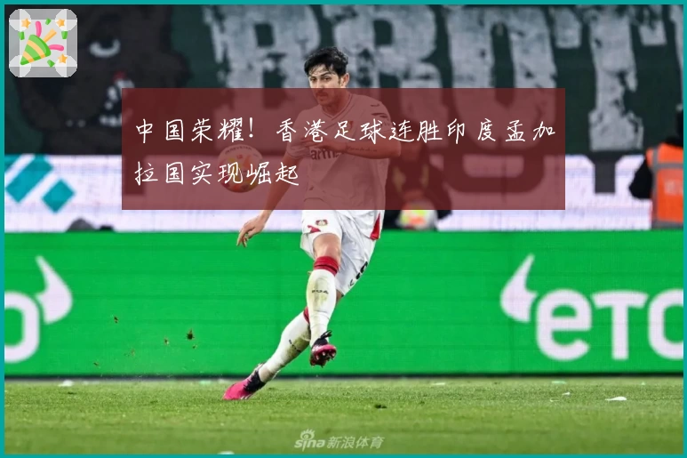 中国荣耀!香港足球连胜印度孟加拉国实现崛起
