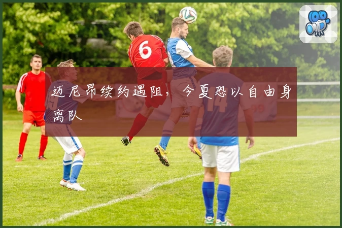 迈尼昂续约遇阻，今夏恐以自由身离队