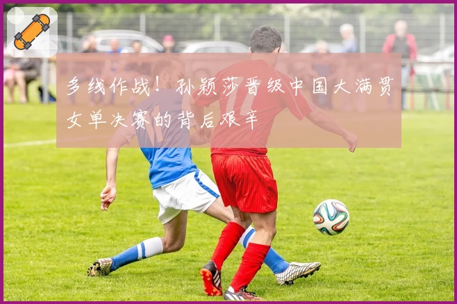多线作战!孙颖莎晋级中国大满贯女单决赛的背后艰辛